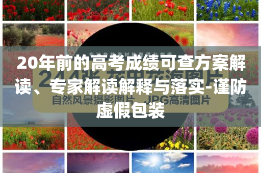 20年前的高考成績可查方案解讀、專家解讀解釋與落實-謹防虛假包裝