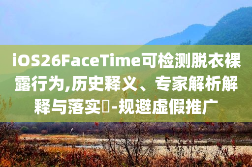 iOS26FaceTime可檢測脫衣裸露行為,歷史釋義、專家解析解釋與落實?-規(guī)避虛假推廣