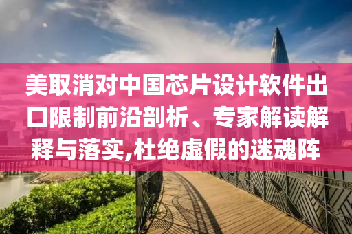 美取消對(duì)中國(guó)芯片設(shè)計(jì)軟件出口限制前沿剖析、專家解讀解釋與落實(shí),杜絕虛假的迷魂陣
