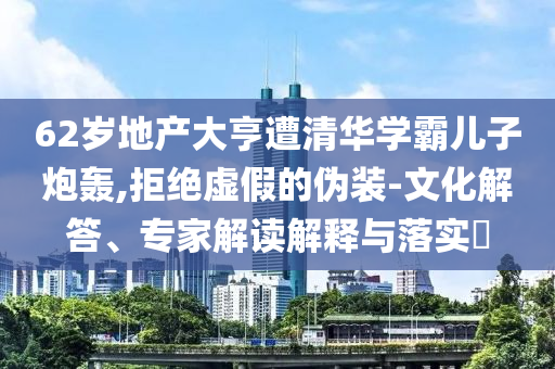 62歲地產(chǎn)大亨遭清華學(xué)霸兒子炮轟,拒絕虛假的偽裝-文化解答、專家解讀解釋與落實(shí)?