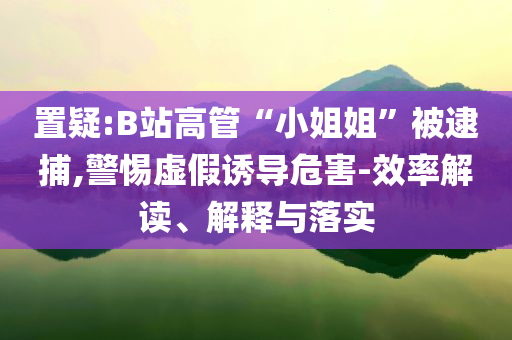 置疑:B站高管“小姐姐”被逮捕,警惕虛假誘導(dǎo)危害-效率解讀、解釋與落實(shí)