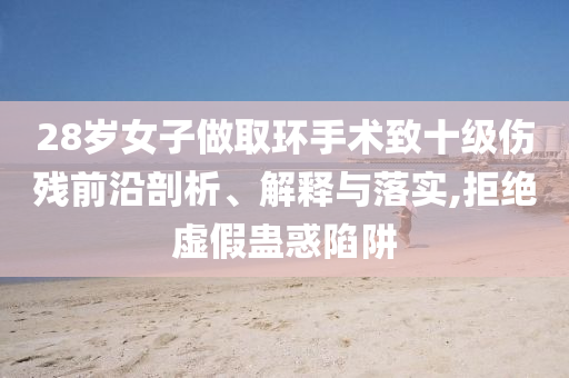 28歲女子做取環(huán)手術(shù)致十級(jí)傷殘前沿剖析、解釋與落實(shí),拒絕虛假蠱惑陷阱