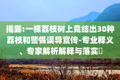 揭露:一棵荔枝樹上竟結(jié)出30種荔枝和警惕誤導(dǎo)宣傳-專業(yè)釋義、專家解析解釋與落實(shí)?