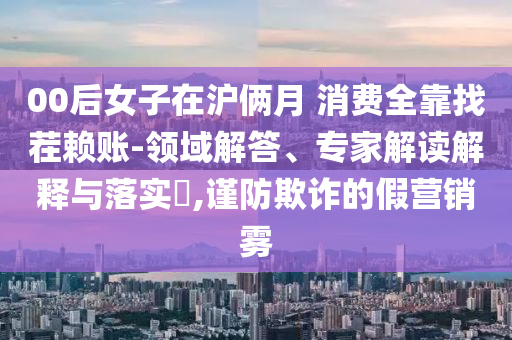 00后女子在滬倆月 消費(fèi)全靠找茬賴賬-領(lǐng)域解答、專家解讀解釋與落實(shí)?,謹(jǐn)防欺詐的假營(yíng)銷霧