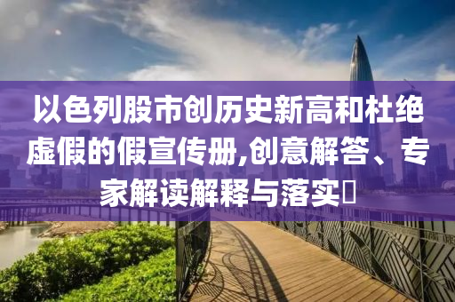 以色列股市創(chuàng)歷史新高和杜絕虛假的假宣傳冊(cè),創(chuàng)意解答、專家解讀解釋與落實(shí)?