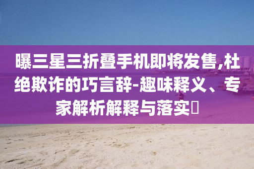 曝三星三折疊手機(jī)即將發(fā)售,杜絕欺詐的巧言辭-趣味釋義、專家解析解釋與落實(shí)?