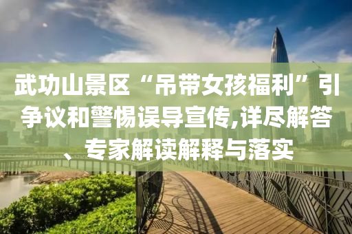 武功山景區(qū)“吊帶女孩福利”引爭議和警惕誤導(dǎo)宣傳,詳盡解答、專家解讀解釋與落實(shí)