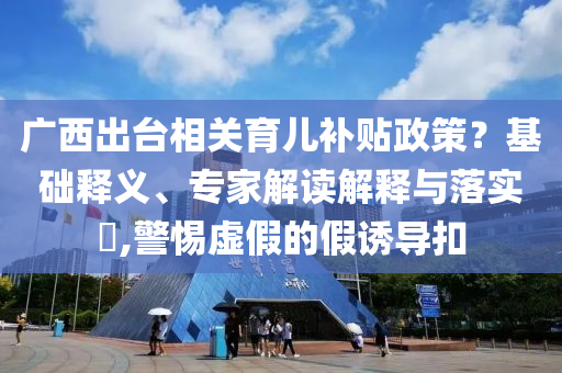 廣西出臺(tái)相關(guān)育兒補(bǔ)貼政策？基礎(chǔ)釋義、專家解讀解釋與落實(shí)?,警惕虛假的假誘導(dǎo)扣