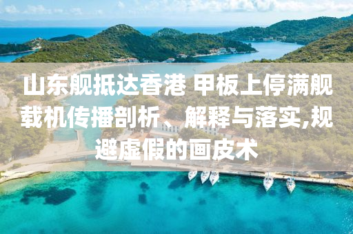 山東艦抵達(dá)香港 甲板上停滿艦載機(jī)傳播剖析、解釋與落實(shí),規(guī)避虛假的畫皮術(shù)