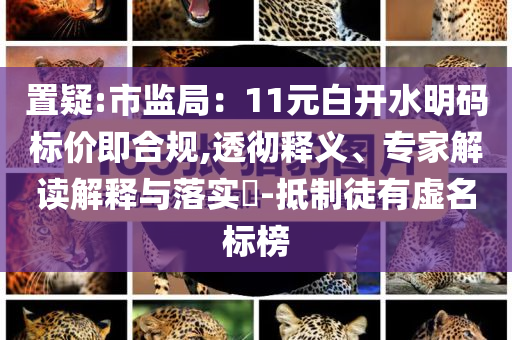 置疑:市監(jiān)局：11元白開水明碼標(biāo)價(jià)即合規(guī),透徹釋義、專家解讀解釋與落實(shí)?-抵制徒有虛名標(biāo)榜