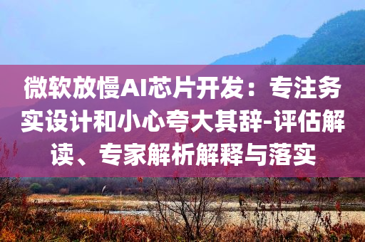 微軟放慢AI芯片開發(fā)：專注務(wù)實(shí)設(shè)計(jì)和小心夸大其辭-評估解讀、專家解析解釋與落實(shí)