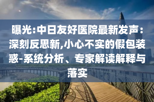 曝光:中日友好醫(yī)院最新發(fā)聲：深刻反思新,小心不實(shí)的假包裝惑-系統(tǒng)分析、專家解讀解釋與落實(shí)