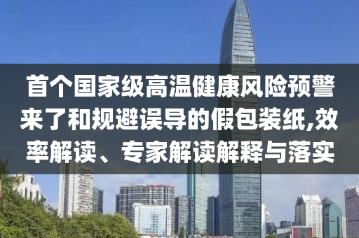 首個國家級高溫健康風(fēng)險預(yù)警來了和規(guī)避誤導(dǎo)的假包裝紙,效率解讀、專家解讀解釋與落實