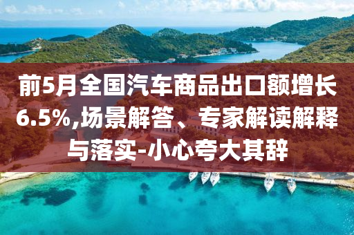 前5月全國(guó)汽車(chē)商品出口額增長(zhǎng)6.5%,場(chǎng)景解答、專家解讀解釋與落實(shí)-小心夸大其辭