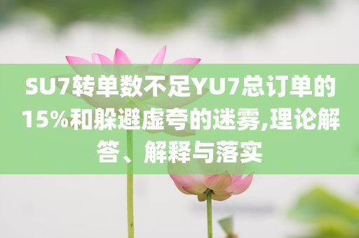 SU7轉(zhuǎn)單數(shù)不足YU7總訂單的15%和躲避虛夸的迷霧,理論解答、解釋與落實(shí)