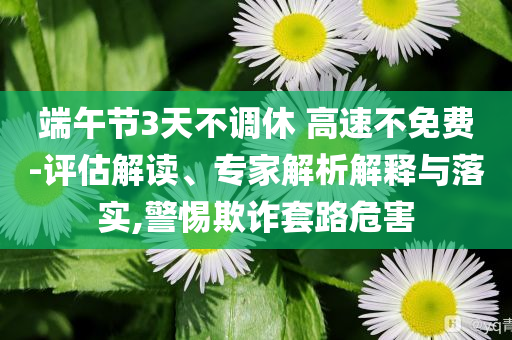 端午節(jié)3天不調(diào)休 高速不免費(fèi)-評(píng)估解讀、專家解析解釋與落實(shí),警惕欺詐套路危害