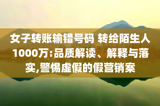 女子轉(zhuǎn)賬輸錯號碼 轉(zhuǎn)給陌生人1000萬:品質(zhì)解讀、解釋與落實,警惕虛假的假營銷案