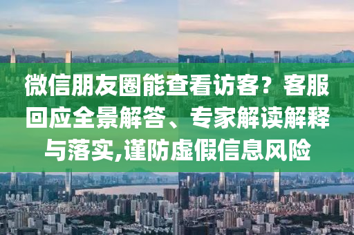 微信朋友圈能查看訪客？客服回應(yīng)全景解答、專家解讀解釋與落實,謹防虛假信息風險