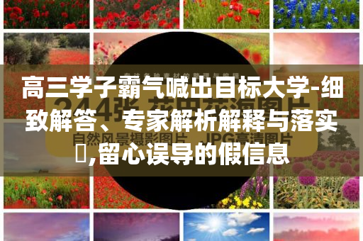 高三學(xué)子霸氣喊出目標(biāo)大學(xué)-細(xì)致解答、專家解析解釋與落實(shí)?,留心誤導(dǎo)的假信息