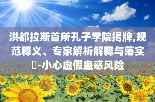 洪都拉斯首所孔子學(xué)院揭牌,規(guī)范釋義、專家解析解釋與落實(shí)?-小心虛假蠱惑風(fēng)險(xiǎn)