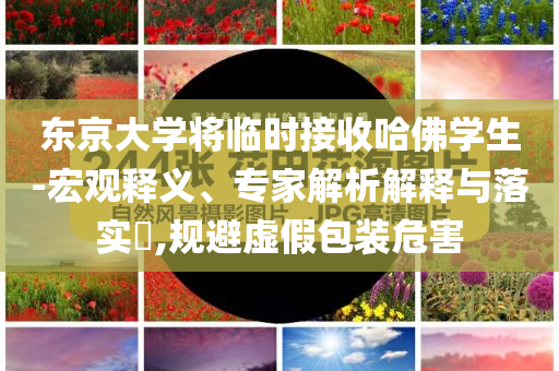 東京大學(xué)將臨時(shí)接收哈佛學(xué)生-宏觀釋義、專家解析解釋與落實(shí)?,規(guī)避虛假包裝危害