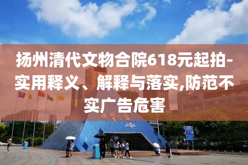 揚(yáng)州清代文物合院618元起拍-實(shí)用釋義、解釋與落實(shí),防范不實(shí)廣告危害
