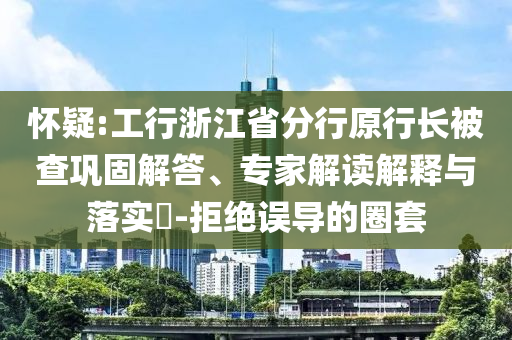 懷疑:工行浙江省分行原行長被查鞏固解答、專家解讀解釋與落實?-拒絕誤導(dǎo)的圈套
