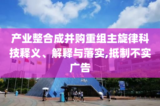 產(chǎn)業(yè)整合成并購重組主旋律科技釋義、解釋與落實,抵制不實廣告