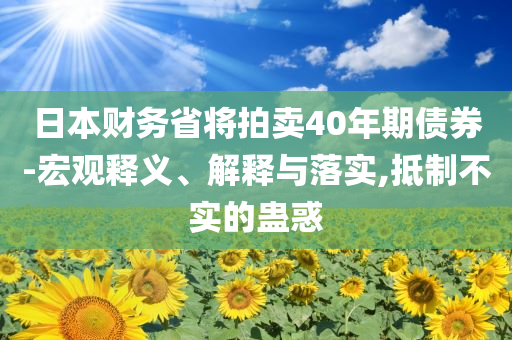 日本財(cái)務(wù)省將拍賣(mài)40年期債券-宏觀釋義、解釋與落實(shí),抵制不實(shí)的蠱惑