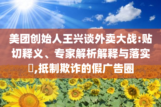 美團(tuán)創(chuàng)始人王興談外賣(mài)大戰(zhàn):貼切釋義、專(zhuān)家解析解釋與落實(shí)?,抵制欺詐的假?gòu)V告圈