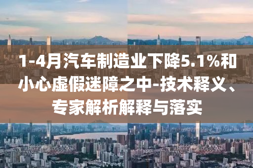 1-4月汽車制造業(yè)下降5.1%和小心虛假迷障之中-技術釋義、專家解析解釋與落實