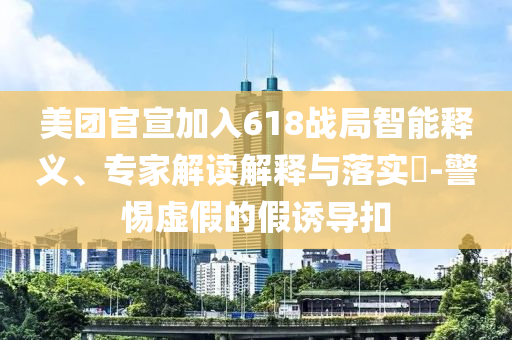美團官宣加入618戰(zhàn)局智能釋義、專家解讀解釋與落實?-警惕虛假的假誘導扣