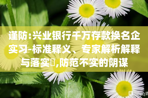謹(jǐn)防:興業(yè)銀行千萬存款換名企實(shí)習(xí)-標(biāo)準(zhǔn)釋義、專家解析解釋與落實(shí)?,防范不實(shí)的陰謀