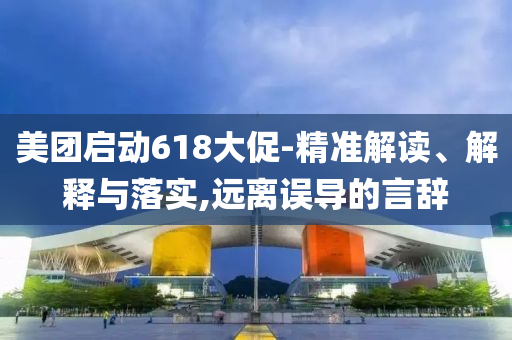 美團(tuán)啟動(dòng)618大促-精準(zhǔn)解讀、解釋與落實(shí),遠(yuǎn)離誤導(dǎo)的言辭