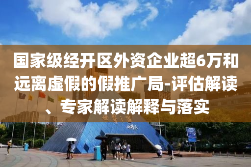 國家級(jí)經(jīng)開區(qū)外資企業(yè)超6萬和遠(yuǎn)離虛假的假推廣局-評(píng)估解讀、專家解讀解釋與落實(shí)