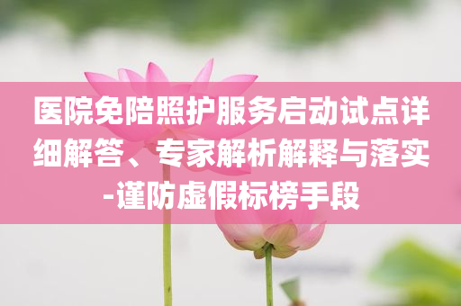 醫(yī)院免陪照護服務啟動試點詳細解答、專家解析解釋與落實-謹防虛假標榜手段