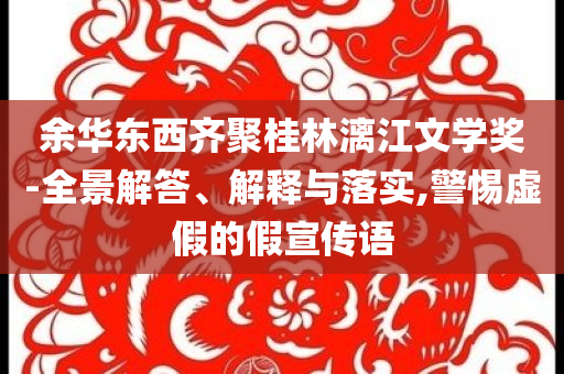 余華東西齊聚桂林漓江文學(xué)獎(jiǎng)-全景解答、解釋與落實(shí),警惕虛假的假宣傳語