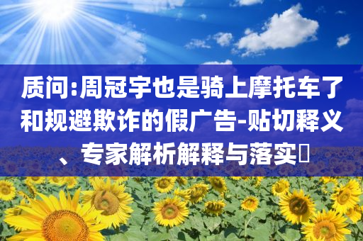 質(zhì)問:周冠宇也是騎上摩托車了和規(guī)避欺詐的假廣告-貼切釋義、專家解析解釋與落實?