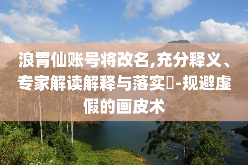 浪胃仙賬號將改名,充分釋義、專家解讀解釋與落實?-規(guī)避虛假的畫皮術(shù)