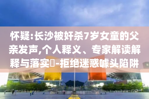 懷疑:長沙被奸殺7歲女童的父親發(fā)聲,個人釋義、專家解讀解釋與落實(shí)?-拒絕迷惑噱頭陷阱