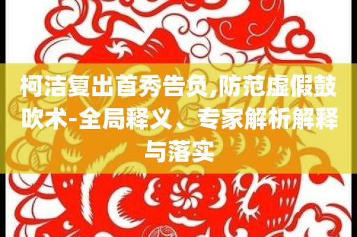 柯潔復出首秀告負,防范虛假鼓吹術(shù)-全局釋義、專家解析解釋與落實