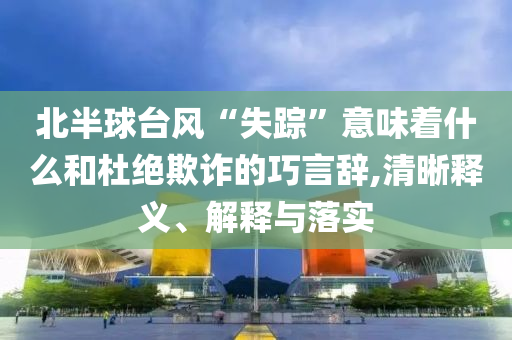 北半球臺風“失蹤”意味著什么和杜絕欺詐的巧言辭,清晰釋義、解釋與落實