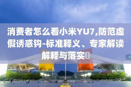 消費者怎么看小米YU7,防范虛假誘惑鉤-標準釋義、專家解讀解釋與落實?