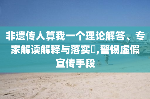非遺傳人算我一個理論解答、專家解讀解釋與落實?,警惕虛假宣傳手段