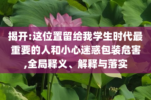 揭開:這位置留給我學(xué)生時代最重要的人和小心迷惑包裝危害,全局釋義、解釋與落實
