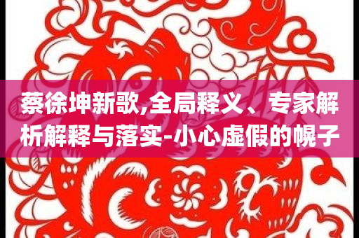 蔡徐坤新歌,全局釋義、專家解析解釋與落實(shí)-小心虛假的幌子