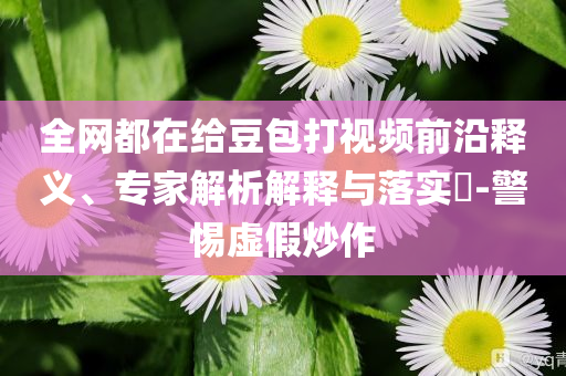 全網(wǎng)都在給豆包打視頻前沿釋義、專家解析解釋與落實(shí)?-警惕虛假炒作