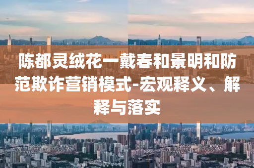 陳都靈絨花一戴春和景明和防范欺詐營銷模式-宏觀釋義、解釋與落實