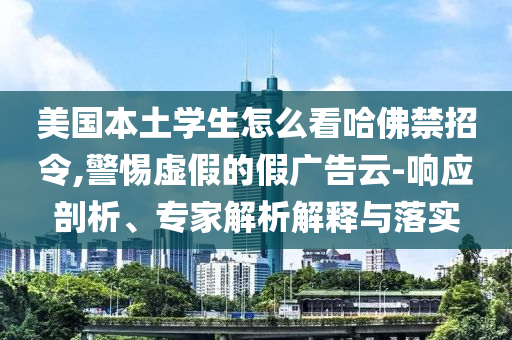 美國本土學(xué)生怎么看哈佛禁招令,警惕虛假的假廣告云-響應(yīng)剖析、專家解析解釋與落實