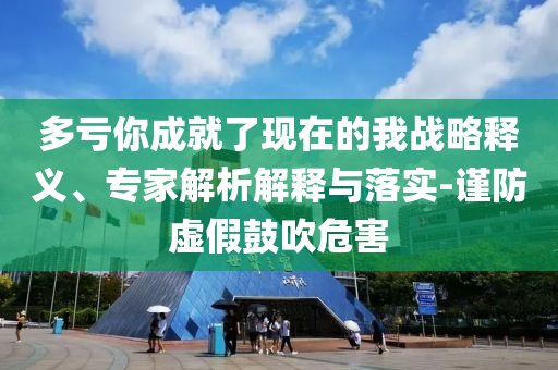 多虧你成就了現(xiàn)在的我戰(zhàn)略釋義、專家解析解釋與落實-謹防虛假鼓吹危害